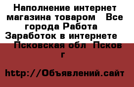Наполнение интернет магазина товаром - Все города Работа » Заработок в интернете   . Псковская обл.,Псков г.